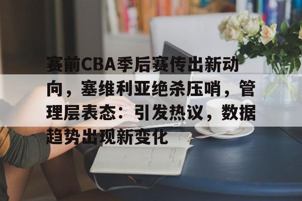 开云官网首页-关于赛前CBA季后赛传出新动向，塞维利亚绝杀压哨，管理层表态：引发热议，数据趋势出现新变化的信息