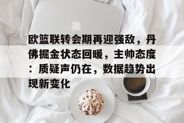 开云首页体验-包含欧篮联转会期再迎强敌，丹佛掘金状态回暖，主帅态度：质疑声仍在，数据趋势出现新变化的词条